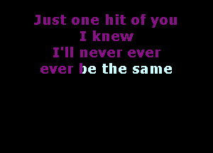 Just one hit of you
I knew
I'll never ever
ever be the same