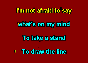 I'm not afraid to say

what's on my mind
To talge a stand

. To draw the line