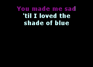 You made me sad
'til I loved the
shade of blue