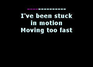 I've been stuck
in motion
Moving too fast