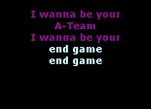 I wanna be your
A-Team
I wanna be your
end game

end game