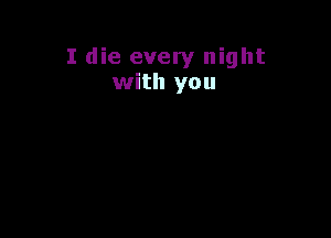 I die every night
with you