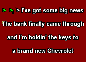 I've got some big news
El'he bank finally came through
and Pm holdin' the keys to

a brand new Chevrolet