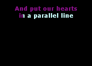 And put our hearts
in a parallel line