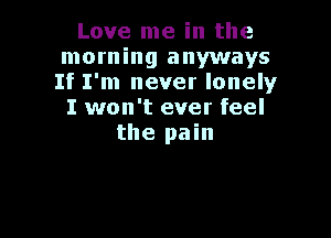 Love me in the
morning anyways
If I'm never lonely

I won't ever feel

the pain