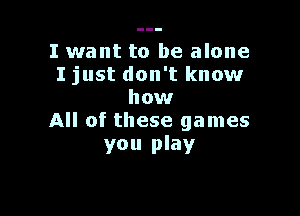 I want to be alone
I just don't know
how

All of these games
you play