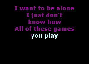 I want to be alone
I just don't
know how

All of these games

you play