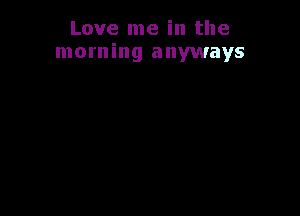 Love me in the
morning anyways