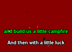 and build u.'.s a little campfire

And then with a Iitfle luck