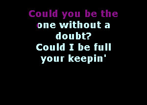 Could you be the
one without a
doubt?
Could I be full

your keepin'