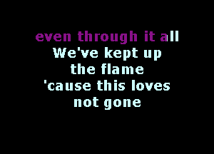 even through it all
We've kept up
the flame

'ca use this loves
notgone