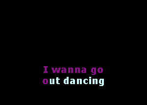 I wanna go
out dancing