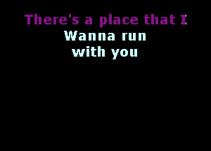 There's a place that I
Wanna run
with you