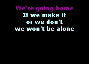 We're going home
If we make it
or we don't
we won't be alone