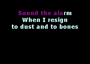 Sound the alarm
When I resign
to dust and to bones