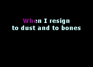 When I resign
to dust and to bones