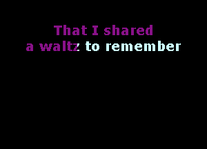 That I shared
a waltz to remember