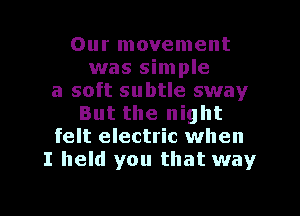 Our movement
was simple
a soft subtle sway
But the night
felt electric when
I held you that way

g