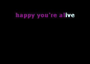 happy you're alive