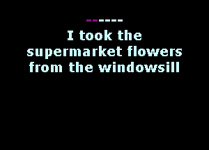 I took the
supermarket flowers
from the windowsill