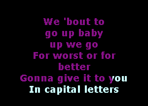 We 'bout to
go up baby
up we go

For worst or for
better
Gonna give it to you
In capital letters