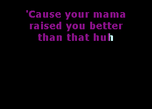 'Cause your mama
raised you better
than that huh