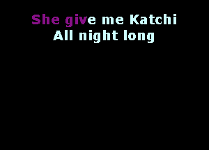 She give me Katchi
All night long