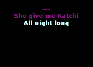 She give me Katchi
All night long