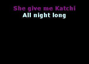 She give me Katchi
All night long