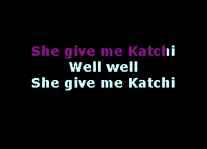 She give me Katchi
Well well

She give me Katchi