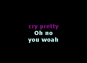 cry pretty

Oh no
you woah