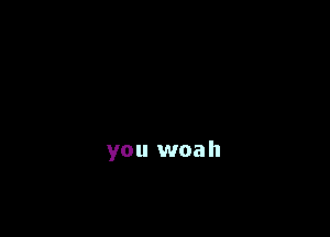 you woah