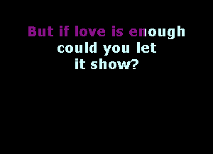 But if love is enough
could you let
it show?