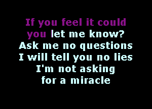If you feel it could
you let me know?
Ask me no questions
I will tell you no lies
I'm not asking
for a miracle

g