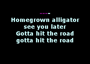 Homegrown alligator
see you later

Gotta hit the road
gotta hit the road