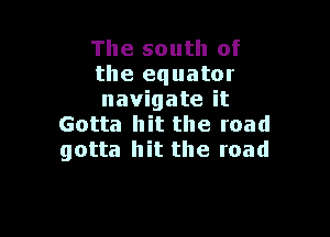 The south of
the equator
navigate it

Gotta hit the road
gotta hit the road