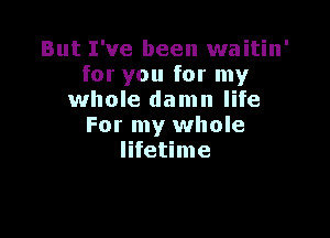 But I've been waitin'
for you for my
whole damn life

For my whole
lifetime