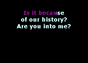 Is it because
of our history?
Are you into me?