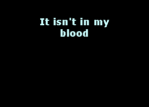 It isn't in my
blood
