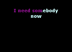 I need somebody
now
