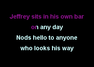 Jeffrey sits in his own bar
on any day

Nods hello to anyone

who looks his way