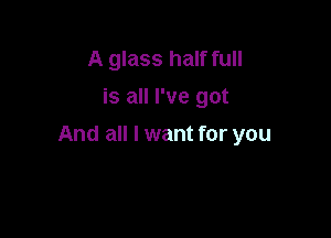 A glass half full
is all I've got

And all I want for you