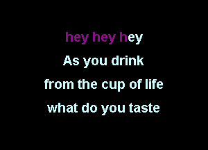 hey hey hey
As you drink

from the cup of life

what do you taste