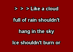 r r' Like a cloud

full of rain shouldn't

hang in the sky

Ice shouldn't burn or