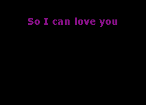 So I can love you