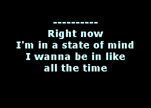 Right now
I'm in a state of mind

I wanna be in like
all the time