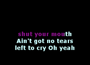 shut your mouth
Ain't got no tears
left to cry Oh yeah