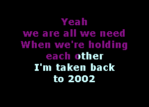 Yeah
we are all we need
When we're holding

each other
I'm taken back
to 2002