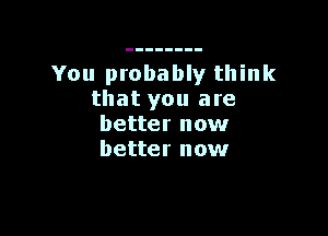 You probably think
that you are

better now
better now