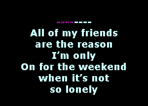 All of my friends
are the reason

I'm only
On for the weekend
when it's not
so lonely